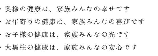 ・奥様の健康は、家族みんなの幸せです・お年寄りの健康は、家族みんなの喜びです・お子様の健康は、家族みんなの光です・大黒柱の健康は、家族みんなの安心です